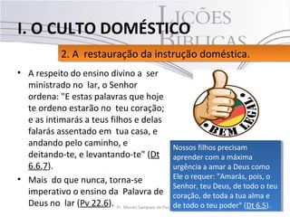 • A respeito do ensino divino a ser
ministrado no lar, o Senhor
ordena: "E estas palavras que hoje
te ordeno estarão no teu coração;
e as intimarás a teus filhos e delas
falarás assentado em tua casa, e
andando pelo caminho, e
deitando-te, e levantando-te" (Dt
6.6,7).
• Mais do que nunca, torna-se
imperativo o ensino da Palavra de
Deus no lar (Pv 22.6). 14Pr. Moisés Sampaio de Paula
2. A restauração da instrução doméstica.2. A restauração da instrução doméstica.
I. O CULTO DOMÉSTICO
Nossos filhos precisam
aprender com a máxima
urgência a amar a Deus como
Ele o requer: "Amarás, pois, o
Senhor, teu Deus, de todo o teu
coração, de toda a tua alma e
de todo o teu poder" (Dt 6.5).
Nossos filhos precisam
aprender com a máxima
urgência a amar a Deus como
Ele o requer: "Amarás, pois, o
Senhor, teu Deus, de todo o teu
coração, de toda a tua alma e
de todo o teu poder" (Dt 6.5).
 