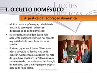 • Muitos casais supõem que, pelo fato de
ainda não serem pais, acham-se
dispensados do culto doméstico.
• Na verdade, o culto doméstico não
apresenta qualquer restrição no tocante
à quantidade de membros em uma
família.
• Portanto, quer você tenha filhos, quer
não, a devoção na família não pode
esperar. A diferença está apenas no fato
de que havendo filhos, a Palavra deverá
ser ministrada com o objetivo de alcançá-
los também, com uma linguagem própria
para cada faixa etária.
15Pr. Moisés Sampaio de Paula
3. A prática da adoração doméstica.3. A prática da adoração doméstica.
I. O CULTO DOMÉSTICO
 