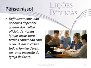 Pense nisso!
• Definitivamente, não
podemos depender
apenas dos cultos
oficiais de nossas
igrejas locais para
termos comunhão com
o Pai. A nossa casa e
toda a família devem
ser uma extensão da
Igreja de Cristo.
Pr. Moisés Sampaio de Paula 16
 