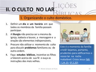 1. Definir um dia e um horário em que
todos os membros da família possam
participar.
2. A liturgia não precisa ser a mesma da
igreja, todavia o louvor, a mensagem e a
oração são elementos indispensáveis.
3. Procure não utilizar o momento do culto
para discutir problemas familiares ou de
outra ordem.
4. Faça estudos bíblicos, incentive os filhos
a falarem acerca de sua fé e ouça as
instruções dos mais velhos.
18Pr. Moisés Sampaio de Paula
1. Organizando o culto doméstico.1. Organizando o culto doméstico.
II. O CULTO NO LAR
Este é o momento da família
cristã! Sejamos, portanto,
prudentes para edificarmos o
nosso lar na rocha
inabalável: Cristo Jesus (Mt
7.24,25; Ef 2.20).
Este é o momento da família
cristã! Sejamos, portanto,
prudentes para edificarmos o
nosso lar na rocha
inabalável: Cristo Jesus (Mt
7.24,25; Ef 2.20).
 