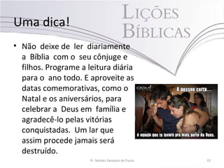 Uma dica!
• Não deixe de ler diariamente
a Bíblia com o seu cônjuge e
filhos. Programe a leitura diária
para o ano todo. E aproveite as
datas comemorativas, como o
Natal e os aniversários, para
celebrar a Deus em família e
agradecê-lo pelas vitórias
conquistadas. Um lar que
assim procede jamais será
destruído.
Pr. Moisés Sampaio de Paula 19
 