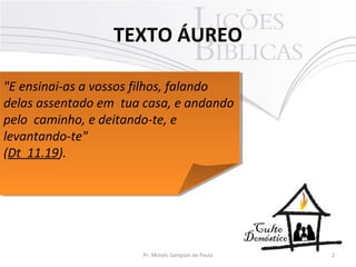 TEXTO ÁUREO
2Pr. Moisés Sampaio de Paula
"E ensinai-as a vossos filhos, falando
delas assentado em tua casa, e andando
pelo caminho, e deitando-te, e
levantando-te"
(Dt 11.19).
"E ensinai-as a vossos filhos, falando
delas assentado em tua casa, e andando
pelo caminho, e deitando-te, e
levantando-te"
(Dt 11.19).
 