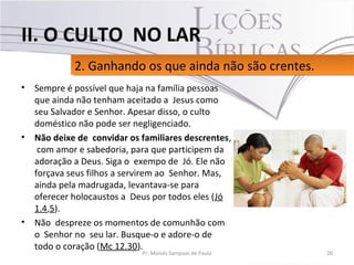 • Sempre é possível que haja na família pessoas
que ainda não tenham aceitado a Jesus como
seu Salvador e Senhor. Apesar disso, o culto
doméstico não pode ser negligenciado.
• Não deixe de convidar os familiares descrentes,
com amor e sabedoria, para que participem da
adoração a Deus. Siga o exempo de Jó. Ele não
forçava seus filhos a servirem ao Senhor. Mas,
ainda pela madrugada, levantava-se para
oferecer holocaustos a Deus por todos eles (Jó
1.4,5).
• Não despreze os momentos de comunhão com
o Senhor no seu lar. Busque-o e adore-o de
todo o coração (Mc 12.30).
20Pr. Moisés Sampaio de Paula
2. Ganhando os que ainda não são crentes.2. Ganhando os que ainda não são crentes.
II. O CULTO NO LAR
 