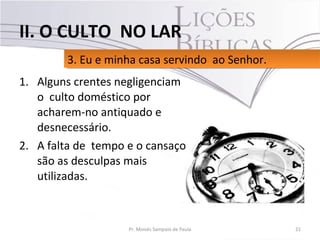 1. Alguns crentes negligenciam
o culto doméstico por
acharem-no antiquado e
desnecessário.
2. A falta de tempo e o cansaço
são as desculpas mais
utilizadas.
21Pr. Moisés Sampaio de Paula
3. Eu e minha casa servindo ao Senhor.3. Eu e minha casa servindo ao Senhor.
II. O CULTO NO LAR
 