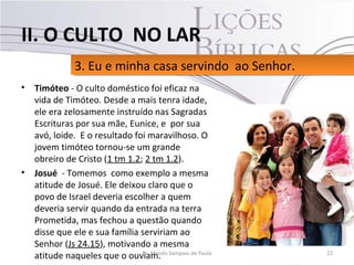 • Timóteo - O culto doméstico foi eficaz na
vida de Timóteo. Desde a mais tenra idade,
ele era zelosamente instruído nas Sagradas
Escrituras por sua mãe, Eunice, e por sua
avó, loide. E o resultado foi maravilhoso. O
jovem timóteo tornou-se um grande
obreiro de Cristo (1 tm 1.2; 2 tm 1.2).
• Josué - Tomemos como exemplo a mesma
atitude de Josué. Ele deixou claro que o
povo de Israel deveria escolher a quem
deveria servir quando da entrada na terra
Prometida, mas fechou a questão quando
disse que ele e sua família serviriam ao
Senhor (Js 24.15), motivando a mesma
atitude naqueles que o ouviam. 22Pr. Moisés Sampaio de Paula
3. Eu e minha casa servindo ao Senhor.3. Eu e minha casa servindo ao Senhor.
II. O CULTO NO LAR
 