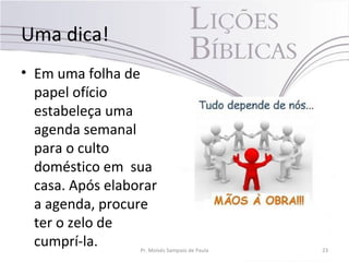 Uma dica!
• Em uma folha de
papel ofício
estabeleça uma
agenda semanal
para o culto
doméstico em sua
casa. Após elaborar
a agenda, procure
ter o zelo de
cumprí-la. Pr. Moisés Sampaio de Paula 23
 