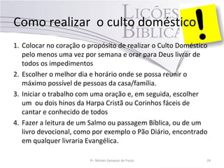 Como realizar o culto doméstico
1. Colocar no coração o propósito de realizar o Culto Doméstico
pelo menos uma vez por semana e orar para Deus livrar de
todos os impedimentos
2. Escolher o melhor dia e horário onde se possa reunir o
máximo possível de pessoas da casa/família.
3. Iniciar o trabalho com uma oração e, em seguida, escolher
um ou dois hinos da Harpa Cristã ou Corinhos fáceis de
cantar e conhecido de todos
4. Fazer a leitura de um Salmo ou passagem Bíblica, ou de um
livro devocional, como por exemplo o Pão Diário, encontrado
em qualquer livraria Evangélica.
Pr. Moisés Sampaio de Paula 24
 