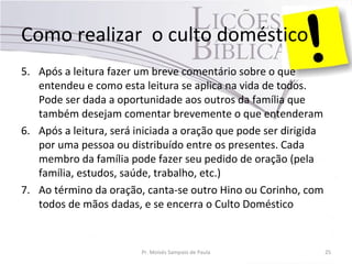Como realizar o culto doméstico
5. Após a leitura fazer um breve comentário sobre o que
entendeu e como esta leitura se aplica na vida de todos.
Pode ser dada a oportunidade aos outros da família que
também desejam comentar brevemente o que entenderam
6. Após a leitura, será iniciada a oração que pode ser dirigida
por uma pessoa ou distribuído entre os presentes. Cada
membro da família pode fazer seu pedido de oração (pela
família, estudos, saúde, trabalho, etc.)
7. Ao término da oração, canta-se outro Hino ou Corinho, com
todos de mãos dadas, e se encerra o Culto Doméstico
Pr. Moisés Sampaio de Paula 25
 
