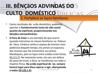 • Como resultados do culto doméstico, podemos
apontar o fortalecimento tanto da vida social
quanto da espiritual, proporcionando-nos
bênçãos extraordinárias.
• O livro de Ester é um exemplo do que ocorre
quando instruímos os nossos familiares na Palavra
de Deus. Embora rainha e esposa do homem mais
poderoso daquele tempo, ela jamais se esqueceu
dos ensinos que lhe transmitira seu primo,
Mardoqueu, pois os laços entre ambos eram fortes
(Et 2.5-7). No momento certo, ela saiu em defesa
do povo de Israel, e Deus se manifestou em todo o
Império Persa. Na união espiritual do lar, sempre
haverá lugar para Deus operar e agir, abençoando
a todos (Sl 133.1,3). 28Pr. Moisés Sampaio de Paula
1. Fortalece os laços familiares.1. Fortalece os laços familiares.
III. BÊNÇãOS ADVINDAS DO
CULTO DOMÉSTICO
 