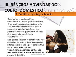 • Ouvimos todos os dias notícias
estarrecedoras sobre tragédias familiares.
Como se não bastasse, aumenta, a cada
ano, o número de divórcios em todo o
mundo. E o que dizer das drogas e da
prostituição infantil que vitimam milhões
de crianças oriundas de lares
desestruturados?
• Mas quando nos unimos para buscar a face
do Senhor, através da devoção doméstica,
Satanás não encontra espaço para destruir
nossos filhos. A família que
verdadeiramente serve ao Senhor não
será abalada, pois o Senhor santifica-a e a
guarda (Ef 6.16-18). 30Pr. Moisés Sampaio de Paula
2. Santifica e protege a família.2. Santifica e protege a família.
III. BÊNÇãOS ADVINDAS DO
CULTO DOMÉSTICO
 