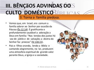 • Vemos que, em Israel, era comum a
família adorar ao Senhor por ocasião da
Páscoa (Êx 12.14). É gratificante e
profundamente saudável a adoração a
Deus em família: "Nas tendas dos justos há
voz de júbilo e de salvação; a destra do
Senhor faz proezas" (Sl 118.15).
• Pais e filhos orando, lendo a Bíblia e
cantando alegremente, no lar, produzem
uma atmosfera espiritual de grande valor
perante Deus, a Igreja e a sociedade.
31Pr. Moisés Sampaio de Paula
3. Torna a família piedosa.3. Torna a família piedosa.
III. BÊNÇãOS ADVINDAS DO
CULTO DOMÉSTICO
 