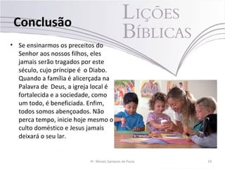 Conclusão
• Se ensinarmos os preceitos do
Senhor aos nossos filhos, eles
jamais serão tragados por este
século, cujo príncipe é o Diabo.
Quando a família é alicerçada na
Palavra de Deus, a igreja local é
fortalecida e a sociedade, como
um todo, é beneficiada. Enfim,
todos somos abençoados. Não
perca tempo, inicie hoje mesmo o
culto doméstico e Jesus jamais
deixará o seu lar.
Pr. Moisés Sampaio de Paula 33
 