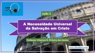 A Necessidade Universal
da Salvação em Cristo
www.ebemfoco.com
Professor: Erberson R. Pinheiro dos Santos
Lição 2
 