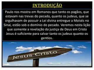Paulo nos mostra em Romanos que tanto os pagãos, que
estavam nas trevas do pecado, quanto os judeus, que se
orgulhavam de possuir a Lei divina entregue a Moisés no
Sinai, estão sob o domínio do pecado. Veremos nesta lição
que somente a revelação da justiça de Deus em Cristo
Jesus é suficiente para salvar tanto os judeus quanto os
gentios.
 