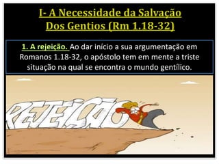 1. A rejeição. Ao dar início a sua argumentação em
Romanos 1.18-32, o apóstolo tem em mente a triste
situação na qual se encontra o mundo gentílico.
 