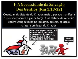 Quanto mais distante do Criador, mais o pecado manifesta
os seus tentáculos e ganha força. Essa atitude de rebelião
contra Deus culmina na idolatria, ou seja, coloca a
criatura em lugar do Criador.
 
