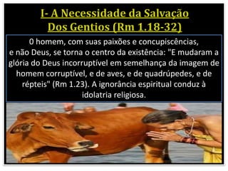 0 homem, com suas paixões e concupiscências,
e não Deus, se torna o centro da existência: "E mudaram a
glória do Deus incorruptível em semelhança da imagem de
homem corruptível, e de aves, e de quadrúpedes, e de
répteis" (Rm 1.23). A ignorância espiritual conduz à
idolatria religiosa.
 