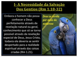 Embora o homem não possa
conhecer a Deus
perfeitamente através da
revelação natural ou geral,
conhecimento que só se torna
possível através da revelação
especial de Deus, Jesus Cristo,
todavia ele deveria se sentir
despertado para a realidade
espiritual através das coisas
criadas (Rm 1.21).
 