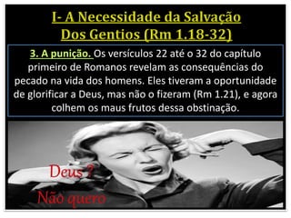 3. A punição. Os versículos 22 até o 32 do capítulo
primeiro de Romanos revelam as consequências do
pecado na vida dos homens. Eles tiveram a oportunidade
de glorificar a Deus, mas não o fizeram (Rm 1.21), e agora
colhem os maus frutos dessa obstinação.
 