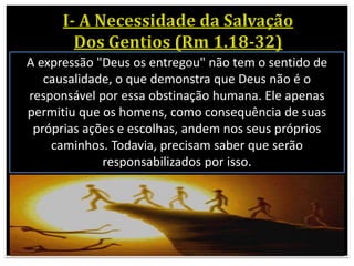 A expressão "Deus os entregou" não tem o sentido de
causalidade, o que demonstra que Deus não é o
responsável por essa obstinação humana. Ele apenas
permitiu que os homens, como consequência de suas
próprias ações e escolhas, andem nos seus próprios
caminhos. Todavia, precisam saber que serão
responsabilizados por isso.
 
