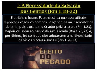 E de fato o foram. Paulo destaca que essa atitude
reprovada cegou os homens, lançando-os na insensatez da
idolatria, pois trocaram o Criador pela criatura (Rm 1.23).
Depois os levou ao desvio da sexualidade (Rm 1.26,27) e,
por último, fez com que eles adotassem uma diversidade
de vícios morais e sociais (Rm 1.28-32).
 