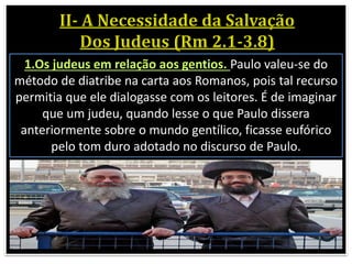 1.Os judeus em relação aos gentios. Paulo valeu-se do
método de diatribe na carta aos Romanos, pois tal recurso
permitia que ele dialogasse com os leitores. É de imaginar
que um judeu, quando lesse o que Paulo dissera
anteriormente sobre o mundo gentílico, ficasse eufórico
pelo tom duro adotado no discurso de Paulo.
 