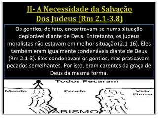 Os gentios, de fato, encontravam-se numa situação
deplorável diante de Deus. Entretanto, os judeus
moralistas não estavam em melhor situação (2.1-16). Eles
também eram igualmente condenáveis diante de Deus
(Rm 2.1-3). Eles condenavam os gentios, mas praticavam
pecados semelhantes. Por isso, eram carentes da graça de
Deus da mesma forma.
 