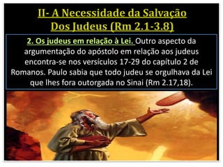 2. Os judeus em relação à Lei. Outro aspecto da
argumentação do apóstolo em relação aos judeus
encontra-se nos versículos 17-29 do capítulo 2 de
Romanos. Paulo sabia que todo judeu se orgulhava da Lei
que lhes fora outorgada no Sinai (Rm 2.17,18).
 