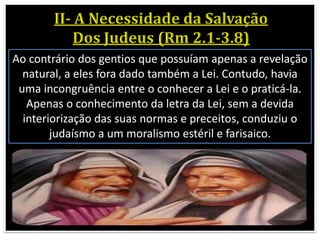 Ao contrário dos gentios que possuíam apenas a revelação
natural, a eles fora dado também a Lei. Contudo, havia
uma incongruência entre o conhecer a Lei e o praticá-la.
Apenas o conhecimento da letra da Lei, sem a devida
interiorização das suas normas e preceitos, conduziu o
judaísmo a um moralismo estéril e farisaico.
 