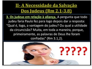 3. Os judeus em relação à aliança. A pergunta que todo
judeu faria Paulo fez para logo depois dar a resposta:
“Qual é, logo, a vantagem do judeu? Ou qual a utilidade
da circuncisão? Muita, em toda a maneira, porque,
primeiramente, as palavras de Deus lhe foram
confiadas" (Rm 3.1,2).
?????
 