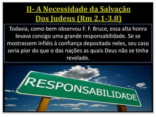 Todavia, como bem observou F. F. Bruce, essa alta honra
levava consigo uma grande responsabilidade. Se se
mostrassem infiéis à confiança depositada neles, seu caso
seria pior do que o das nações as quais Deus não se tinha
revelado.
 