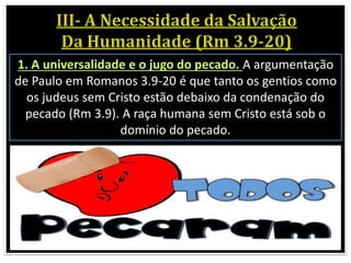 1. A universalidade e o jugo do pecado. A argumentação
de Paulo em Romanos 3.9-20 é que tanto os gentios como
os judeus sem Cristo estão debaixo da condenação do
pecado (Rm 3.9). A raça humana sem Cristo está sob o
domínio do pecado.
 