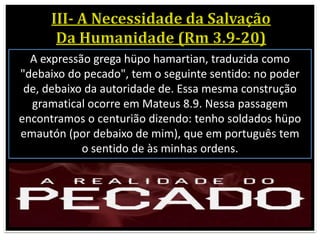 A expressão grega hüpo hamartian, traduzida como
"debaixo do pecado", tem o seguinte sentido: no poder
de, debaixo da autoridade de. Essa mesma construção
gramatical ocorre em Mateus 8.9. Nessa passagem
encontramos o centurião dizendo: tenho soldados hüpo
emautón (por debaixo de mim), que em português tem
o sentido de às minhas ordens.
 