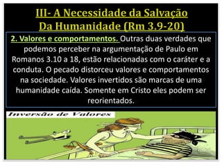 2. Valores e comportamentos. Outras duas verdades que
podemos perceber na argumentação de Paulo em
Romanos 3.10 a 18, estão relacionadas com o caráter e a
conduta. O pecado distorceu valores e comportamentos
na sociedade. Valores invertidos são marcas de uma
humanidade caída. Somente em Cristo eles podem ser
reorientados.
 