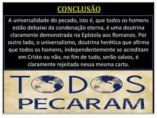 A universalidade do pecado, isto é, que todos os homens
estão debaixo da condenação eterna, é uma doutrina
claramente demonstrada na Epístola aos Romanos. Por
outro lado, o universalismo, doutrina herética que afirma
que todos os homens, independentemente se acreditam
em Cristo ou não, no fim de tudo, serão salvos, é
claramente rejeitada nessa mesma carta.
 