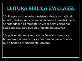 20- Porque as suas coisas invisíveis, desde a criação do
mundo, tanto o seu eterno poder como a sua divindade,
se entendem e claramente se veem pelas coisas que
estão criadas, para que eles fiquem inescusáveis;
25- pois mudaram a verdade de Deus em mentira e
honraram e serviram mais a criatura do que o Criador,
que é bendito eternamente. Amém!
 