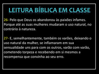 26- Pelo que Deus os abandonou às paixões infames.
Porque até as suas mulheres mudaram o uso natural, no
contrário à natureza.
27- E, semelhantemente, também os varões, deixando o
uso natural da mulher, se inflamaram em sua
sensualidade uns para com os outros, varão com varão,
cometendo torpeza e recebendo em si mesmos a
recompensa que convinha ao seu erro.
 
