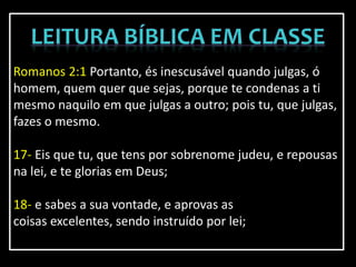Romanos 2:1 Portanto, és inescusável quando julgas, ó
homem, quem quer que sejas, porque te condenas a ti
mesmo naquilo em que julgas a outro; pois tu, que julgas,
fazes o mesmo.
17- Eis que tu, que tens por sobrenome judeu, e repousas
na lei, e te glorias em Deus;
18- e sabes a sua vontade, e aprovas as
coisas excelentes, sendo instruído por lei;
 