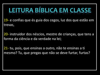 19- e confias que és guia dos cegos, luz dos que estão em
trevas,
20- instruidor dos néscios, mestre de crianças, que tens a
forma da ciência e da verdade na lei;
21- tu, pois, que ensinas a outro, não te ensinas a ti
mesmo? Tu, que pregas que não se deve furtar, furtas?
 