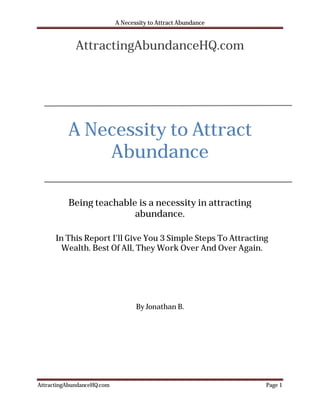 A Necessity to Attract Abundance


             AttractingAbundanceHQ.com




          A Necessity to Attract
              Abundance

          Being teachable is a necessity in attracting
                         abundance.

      In This Report I’ll Give You 3 Simple Steps To Attracting
        Wealth. Best Of All, They Work Over And Over Again.




                                   By Jonathan B.




AttractingAbundanceHQ.com                                      Page 1
 