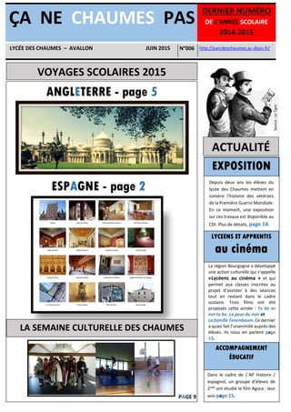 VOYAGES SCOLAIRES 2015
ACTUALITÉ
ÇA NE CHAUMES PAS
DERNIER NUMÉRO
DE L’ANNÉE SCOLAIRE
2014-2015
http://parcdeschaumes.ac-dijon.fr/LYCÉE DES CHAUMES – AVALLON JUIN 2015 N°006
ANGLETERRE - page 5
ESPAGNE - page 2
LA SEMAINE CULTURELLE DES CHAUMES
EXPOSITION
LYCEENS ET APPRENTIS
au cinéma
ACCOMPAGNEMENT
ÉDUCATIF
La région Bourgogne a développé
une action culturelle qui s’appelle
«Lycéens au cinéma » et qui
permet aux classes inscrites au
projet d’assister à des séances
tout en restant dans le cadre
scolaire. Trois films ont été
proposés cette année : To be or
not to be, La peur du noir et
La famille Tenenbaum. Ce dernier
a quasi fait l’unanimité auprès des
élèves. Ils nous en parlent page
13.
Depuis deux ans les élèves du
lycée des Chaumes mettent en
lumière l’histoire des vétérans
de la Première Guerre Mondiale.
En ce moment, une exposition
sur ces travaux est disponible au
CDI. Plus de détails, page 14.
Dans le cadre de L’AP histoire /
espagnol, un groupe d’élèves de
2nde
ont étudié le film Agora : leur
avis page 15.PAGE 9
Source:LeTigre
 