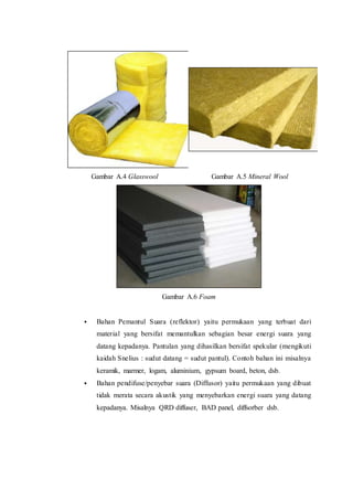 Gambar A.4 Glasswool Gambar A.5 Mineral Wool
Gambar A.6 Foam
 Bahan Pemantul Suara (reflektor) yaitu permukaan yang terbuat dari
material yang bersifat memantulkan sebagian besar energi suara yang
datang kepadanya. Pantulan yang dihasilkan bersifat spekular (mengikuti
kaidah Snelius : sudut datang = sudut pantul). Contoh bahan ini misalnya
keramik, marmer, logam, aluminium, gypsum board, beton, dsb.
 Bahan pendifuse/penyebar suara (Diffusor) yaitu permukaan yang dibuat
tidak merata secara akustik yang menyebarkan energi suara yang datang
kepadanya. Misalnya QRD diffuser, BAD panel, diffsorber dsb.
 