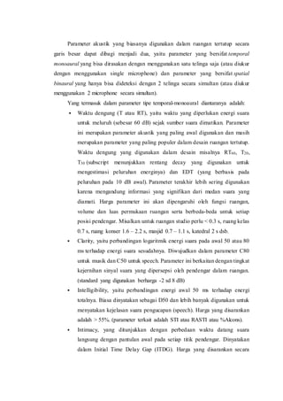 Parameter akustik yang biasanya digunakan dalam ruangan tertutup secara
garis besar dapat dibagi menjadi dua, yaitu parameter yang bersifat temporal
monoaural yang bisa dirasakan dengan menggunakan satu telinga saja (atau diukur
dengan menggunakan single microphone) dan parameter yang bersifat spatial
binaural yang hanya bisa dideteksi dengan 2 telinga secara simultan (atau diukur
menggunakan 2 microphone secara simultan).
Yang termasuk dalam parameter tipe temporal-monoaural diantaranya adalah:
 Waktu dengung (T atau RT), yaitu waktu yang diperlukan energi suara
untuk meluruh (sebesar 60 dB) sejak sumber suara dimatikan. Parameter
ini merupakan parameter akustik yang paling awal digunakan dan masih
merupakan parameter yang paling populer dalam desain ruangan tertutup.
Waktu dengung yang digunakan dalam desain misalnya RT60, T20,
T30 (subscript menunjukkan rentang decay yang digunakan untuk
mengestimasi peluruhan energinya) dan EDT (yang berbasis pada
peluruhan pada 10 dB awal). Parameter terakhir lebih sering digunakan
karena mengandung informasi yang signifikan dari medan suara yang
diamati. Harga parameter ini akan dipengaruhi oleh fungsi ruangan,
volume dan luas permukaan ruangan serta berbeda-beda untuk setiap
posisi pendengar. Misalkan untuk ruangan studio perlu < 0.3 s, ruang kelas
0.7 s, ruang konser 1.6 – 2.2 s, masjid 0.7 – 1.1 s, katedral 2 s dsb.
 Clarity, yaitu perbandingan logaritmik energi suara pada awal 50 atau 80
ms terhadap energi suara sesudahnya. Diwujudkan dalam parameter C80
untuk musik dan C50 untuk speech. Parameter ini berkaitan dengan tingkat
kejernihan sinyal suara yang dipersepsi oleh pendengar dalam ruangan.
(standard yang digunakan berharga -2 sd 8 dB)
 Intelligibility, yaitu perbandingan energi awal 50 ms terhadap energi
totalnya. Biasa dinyatakan sebagai D50 dan lebih banyak digunakan untuk
menyatakan kejelasan suara pengucapan (speech). Harga yang disarankan
adalah > 55%. (parameter terkait adalah STI atau RASTI atau %Alcons).
 Intimacy, yang ditunjukkan dengan perbedaan waktu datang suara
langsung dengan pantulan awal pada setiap titik pendengar. Dinyatakan
dalam Initial Time Delay Gap (ITDG). Harga yang disarankan secara
 
