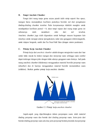 B. Fungsi Anechoic Chamber
Fungsi dari ruang tanpa gema secara penuh ialah mirip seperti free space,
ruangan harus menunjukkan koefisien pantulnya bernilai nol dari pengukuran
dinding-dinding chamber tersebut. Pada kenyataannya tidaklah mungkin untuk
mendapatkan koefisien pantul = 0, akan tetapi tujuan dari ruang tanpa gema ini
sebenarnya ialah mendekati nilai dari nol tersebut.
Anechoic chamber juga telah digunakan untuk berbagai macam kegunaan lain
misalnya untuk menguji antena (pengukuran), radar atau gangguan elektromagnetik,
untuk telepon bergerak, satelit dan Tes Near Field Sites (dengan sistem positioner).
C. Prinsip Kerja Anechoic Chamber
Prinsip kerja dari anechoic chamber adalah dengan mengisolasi suara dari luar
untuk tidak masuk ke dalam ruangan dan menyerap suara sehingga suara sumber
dapat terdengar dengan jelas dengan tidak adanya gangguan suara lainnya. Jadi pada
ruang anechoic chamber didalamnya menggunakan material bersifat penyerap suara
(absorber) dan di luarnya menggunakan material bersifat memantulkan suara
(reflektor). Berikut gambar prinsip kerja anechoic chamber.
Gambar C.1 Prinsip kerja anechoic chamber
Aspek-aspek yang diperhitungkan dalam penyerapan suara ialah material
dinding penyerap suara dan bentuk dari dinding penyerap suara. Jenis-jenis dari
bentuk dinding penyerap suara ada dua yaitu penyerap bentuk piramida dan penyerap
 