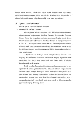 bentuk prisma segitiga. Prinsip dari kedua bentuk tersebut sama saja dengan
menyerap sebagian suara yang datang lalu sebagian lagi dipantulkan lalu pantulan itu
diserap lagi semakin dalam maka akan semakin besar suara yang diserap.
D. Aplikasi Anechoic Chamber
Berikut aplikasi dari ruang anechoic chamber
1. Laboratorium anechoic chamber
laboratorium akustik di Universitas Syiah Kuala. Fasilitas Laboratorium
ditujang dengan pembangunan Anechoic Chamber, Reverberation Chamber,
Control Room dan pengadaan peralatan yang sangat lengkap untuk ukuran
laboratorium akustik di Indonesia. Anechoic chamber ini mempunyai dimensi
6 x 4,5 x 3.1 m dengan volume sekitar 83,7m3, dirancang sedemikian rupa
sehingga selain harus memenuhi medan bebas (free field) dan inverse square
law di dalam ruangan, juga harus mempunyai bising latar (background noise)
yang sangat rendah.
Laboratorium ini berfungsi untuk mengukur besar frekuensi suara
langsung dari sumbernya. Selain itu laboratorium ini juga digunakan untuk
mengetahui suara mikro atau bising pada suatu mesin untuk mengetahui
kerusakan pada mesin tersebut.
Untuk menghasilkan medan bebas dan perambatan suara sesuai inverse
square law dalam ruangan maka seluruh permukaan di tutupi dengan material
absorber berupa wedges. Sedangkan untuk mendapatkan background noise
yang rendah, maka dinding dibuat dengan konstruksi tertentu sehingga bisa
menghasilkan atenuasi suara yang tinggi dan bebas dari structureborn noise ,
menggunkan tiga buah pintu akustik untuk akses masuk ke dalam ruangan dan
juga tata udara yang dirancang khusus.
 
