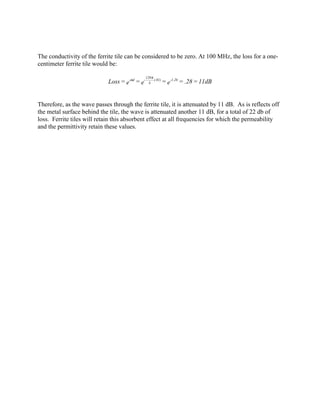 The conductivity of the ferrite tile can be considered to be zero. At 100 MHz, the loss for a one-
centimeter ferrite tile would be:

                                                120 π
                             Loss = e-αd = e-     λ
                                                      (.01)
                                                              = e-1.26 = .28 = 11dB


Therefore, as the wave passes through the ferrite tile, it is attenuated by 11 dB. As is reflects off
the metal surface behind the tile, the wave is attenuated another 11 dB, for a total of 22 db of
loss. Ferrite tiles will retain this absorbent effect at all frequencies for which the permeability
and the permittivity retain these values.
 