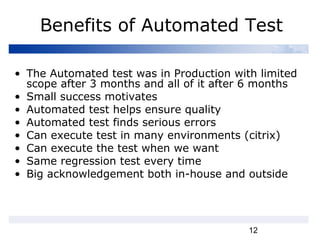 12
Benefits of Automated Test
• The Automated test was in Production with limited
scope after 3 months and all of it after 6 months
• Small success motivates
• Automated test helps ensure quality
• Automated test finds serious errors
• Can execute test in many environments (citrix)
• Can execute the test when we want
• Same regression test every time
• Big acknowledgement both in-house and outside
 