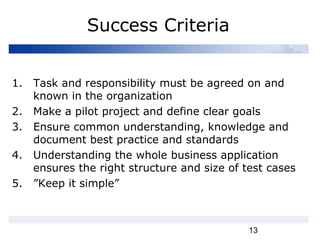 13
Success Criteria
1. Task and responsibility must be agreed on and
known in the organization
2. Make a pilot project and define clear goals
3. Ensure common understanding, knowledge and
document best practice and standards
4. Understanding the whole business application
ensures the right structure and size of test cases
5. ”Keep it simple”
 