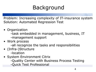 4
Background
Problem: Increasing complexity of IT-insurance system
Solution: Automated Regression Test
• Organization
-task embedded in management, business, IT
-management support
• Work process
-all recognize the tasks and responsibilities
• (Infra-)Structure
-location
• System Environment Citrix
-Quality Center with Business Process Testing
-Quick Test Professional
 