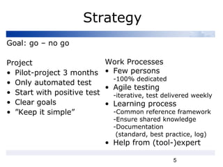 5
Strategy
Goal: go – no go
Project
• Pilot-project 3 months
• Only automated test
• Start with positive test
• Clear goals
• ”Keep it simple”
Work Processes
• Few persons
-100% dedicated
• Agile testing
-iterative, test delivered weekly
• Learning process
-Common reference framework
-Ensure shared knowledge
-Documentation
(standard, best practice, log)
• Help from (tool-)expert
 